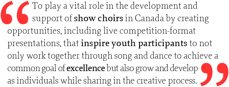 To play a vital role in the development and support of show choirs in Canada by creating opportunities, including live competition-format presentations, that inspire youth participants to not only work together through song and dance to achieve a common goal of excellence but also grow and develop as individuals while sharing in the creative process.
